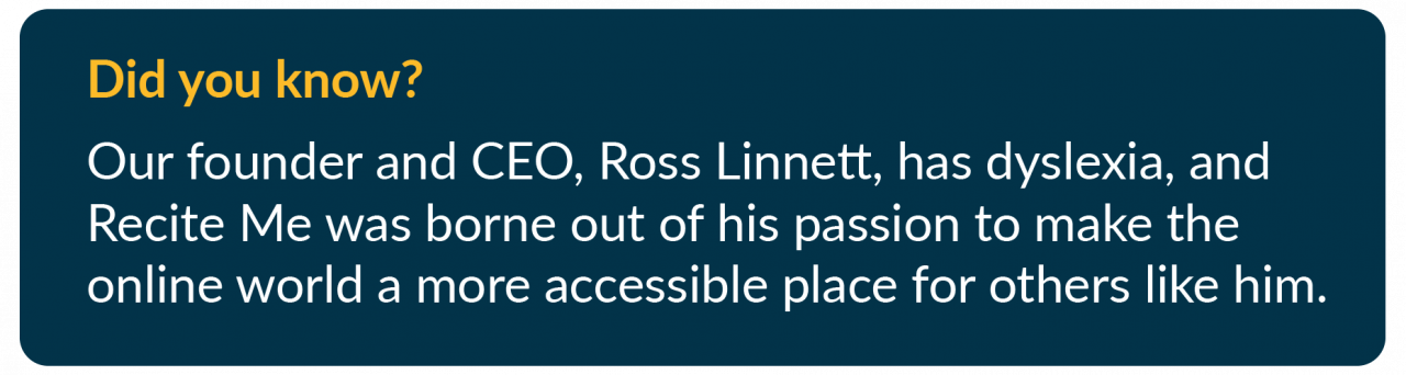 Did you know? Our founder and CEO, Ross Linnett, has dyslexia, and Recite Me was borne out of his passion to make the online world a more accessible place for others like him.